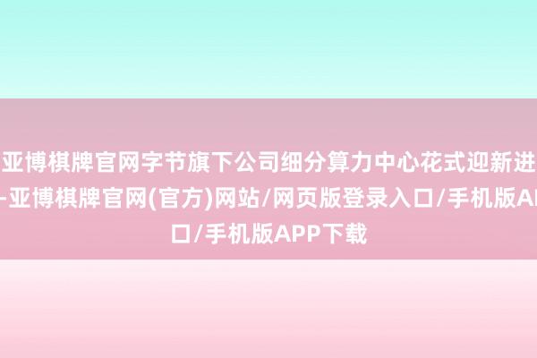 亚博棋牌官网字节旗下公司细分算力中心花式迎新进展近日-亚博棋牌官网(官方)网站/网页版登录入口/手机版APP下载