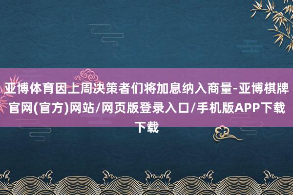 亚博体育因上周决策者们将加息纳入商量-亚博棋牌官网(官方)网站/网页版登录入口/手机版APP下载