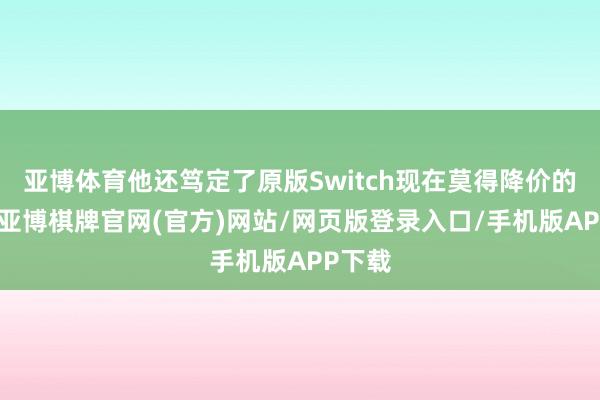 亚博体育他还笃定了原版Switch现在莫得降价的计算-亚博棋牌官网(官方)网站/网页版登录入口/手机版APP下载