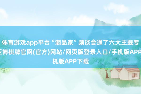 体育游戏app平台“潮品家”频谈会通了六大主题专区-亚博棋牌官网(官方)网站/网页版登录入口/手机版APP下载