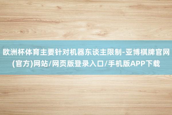 欧洲杯体育主要针对机器东谈主限制-亚博棋牌官网(官方)网站/网页版登录入口/手机版APP下载
