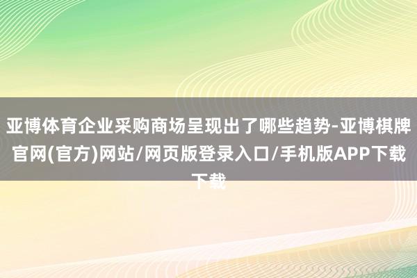 亚博体育企业采购商场呈现出了哪些趋势-亚博棋牌官网(官方)网站/网页版登录入口/手机版APP下载