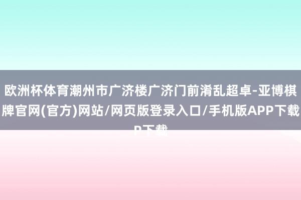 欧洲杯体育潮州市广济楼广济门前淆乱超卓-亚博棋牌官网(官方)网站/网页版登录入口/手机版APP下载