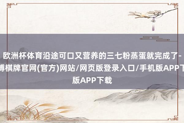 欧洲杯体育沿途可口又营养的三七粉蒸蛋就完成了-亚博棋牌官网(官方)网站/网页版登录入口/手机版APP下载