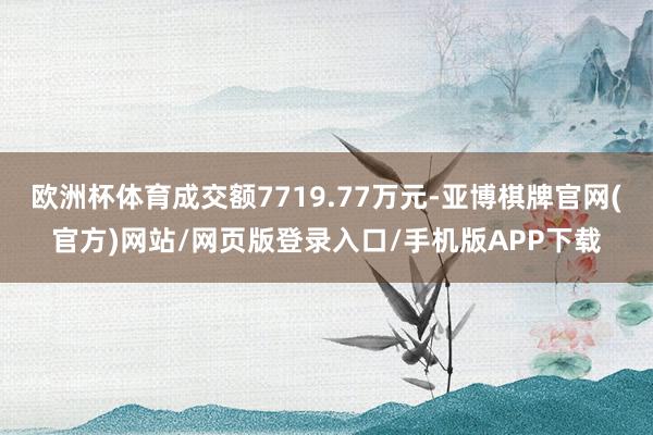 欧洲杯体育成交额7719.77万元-亚博棋牌官网(官方)网站/网页版登录入口/手机版APP下载