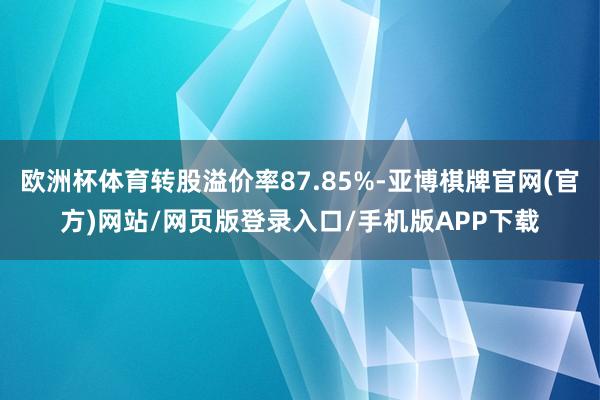 欧洲杯体育转股溢价率87.85%-亚博棋牌官网(官方)网站/网页版登录入口/手机版APP下载