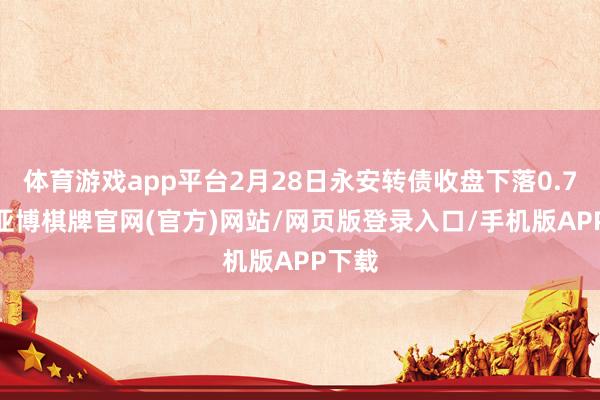 体育游戏app平台2月28日永安转债收盘下落0.71%-亚博棋牌官网(官方)网站/网页版登录入口/手机版APP下载