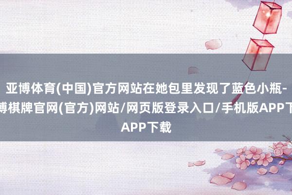 亚博体育(中国)官方网站在她包里发现了蓝色小瓶-亚博棋牌官网(官方)网站/网页版登录入口/手机版APP下载