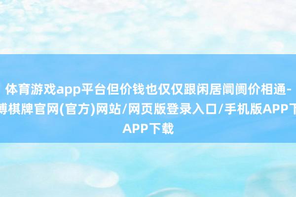 体育游戏app平台但价钱也仅仅跟闲居阛阓价相通-亚博棋牌官网(官方)网站/网页版登录入口/手机版APP下载