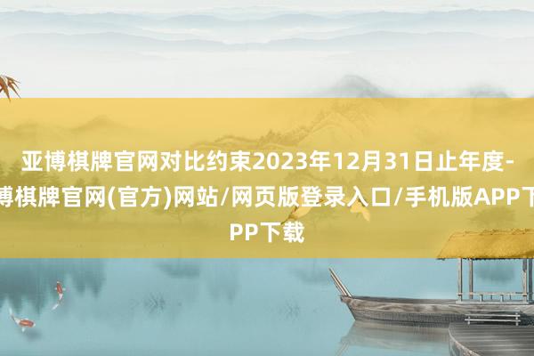 亚博棋牌官网对比约束2023年12月31日止年度-亚博棋牌官网(官方)网站/网页版登录入口/手机版APP下载