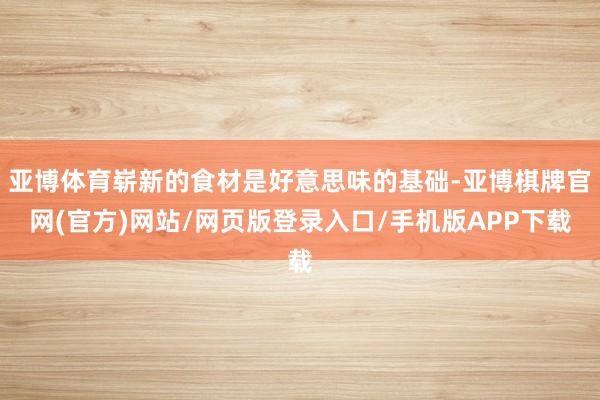 亚博体育崭新的食材是好意思味的基础-亚博棋牌官网(官方)网站/网页版登录入口/手机版APP下载