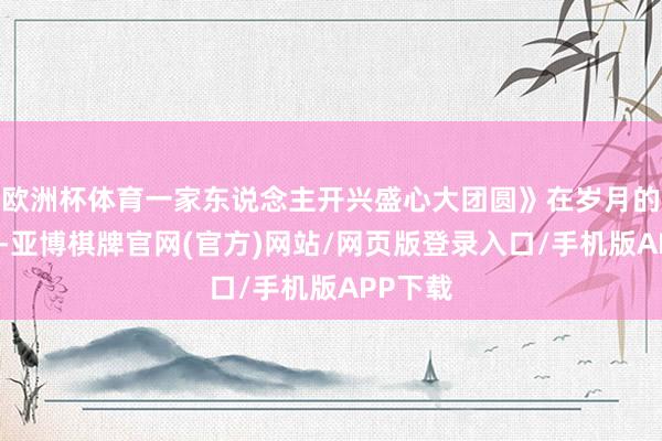 欧洲杯体育一家东说念主开兴盛心大团圆》在岁月的长河中-亚博棋牌官网(官方)网站/网页版登录入口/手机版APP下载