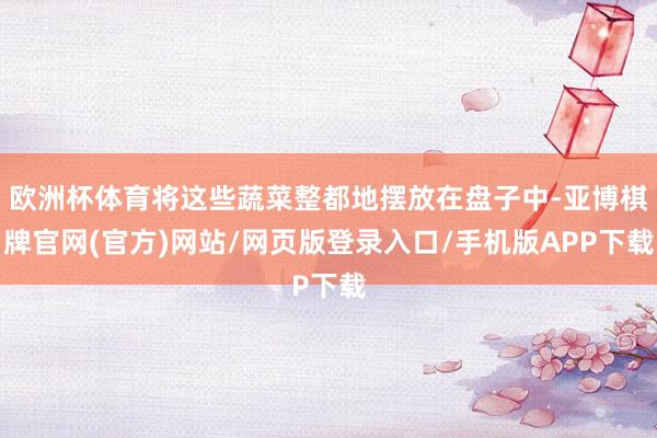 欧洲杯体育将这些蔬菜整都地摆放在盘子中-亚博棋牌官网(官方)网站/网页版登录入口/手机版APP下载