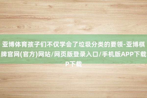 亚博体育孩子们不仅学会了垃圾分类的要领-亚博棋牌官网(官方)网站/网页版登录入口/手机版APP下载