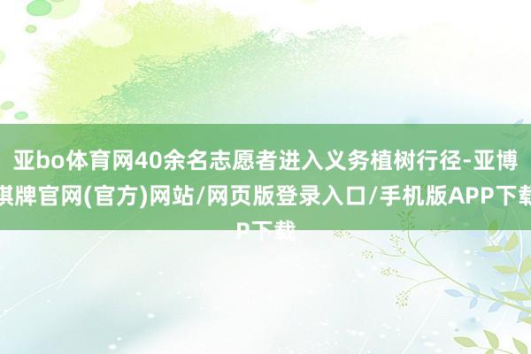 亚bo体育网40余名志愿者进入义务植树行径-亚博棋牌官网(官方)网站/网页版登录入口/手机版APP下载