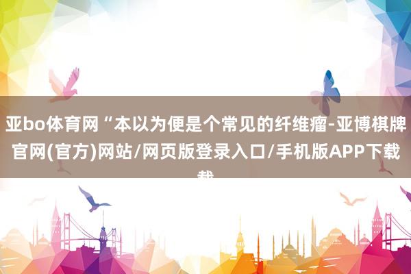 亚bo体育网“本以为便是个常见的纤维瘤-亚博棋牌官网(官方)网站/网页版登录入口/手机版APP下载