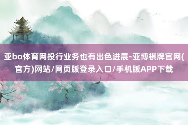 亚bo体育网投行业务也有出色进展-亚博棋牌官网(官方)网站/网页版登录入口/手机版APP下载