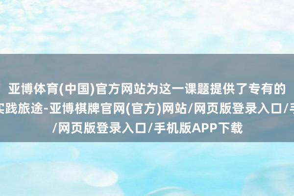 亚博体育(中国)官方网站为这一课题提供了专有的念念考角度和实践旅途-亚博棋牌官网(官方)网站/网页版登录入口/手机版APP下载