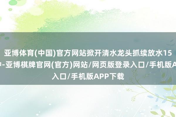 亚博体育(中国)官方网站掀开清水龙头抓续放水15-20分钟-亚博棋牌官网(官方)网站/网页版登录入口/手机版APP下载