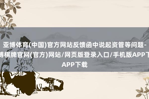 亚博体育(中国)官方网站反馈函中说起资管等问题-亚博棋牌官网(官方)网站/网页版登录入口/手机版APP下载