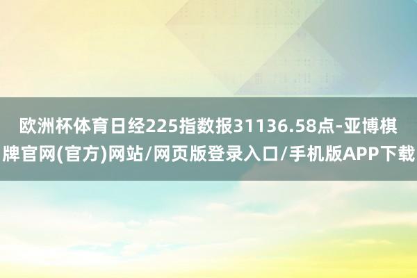 欧洲杯体育日经225指数报31136.58点-亚博棋牌官网(官方)网站/网页版登录入口/手机版APP下载