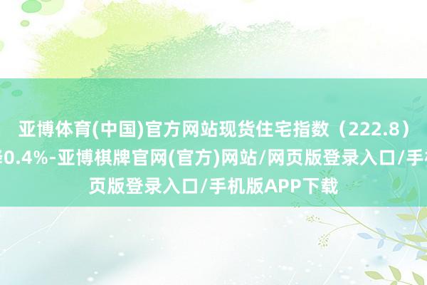 亚博体育(中国)官方网站现货住宅指数（222.8）较上一期下降0.4%-亚博棋牌官网(官方)网站/网页版登录入口/手机版APP下载