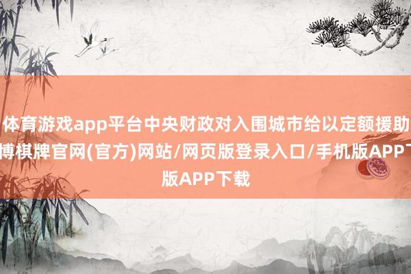 体育游戏app平台中央财政对入围城市给以定额援助-亚博棋牌官网(官方)网站/网页版登录入口/手机版APP下载