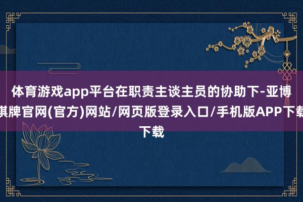 体育游戏app平台　　在职责主谈主员的协助下-亚博棋牌官网(官方)网站/网页版登录入口/手机版APP下载