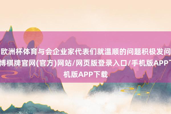 欧洲杯体育与会企业家代表们就温顺的问题积极发问-亚博棋牌官网(官方)网站/网页版登录入口/手机版APP下载