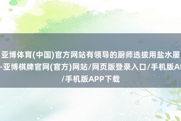 亚博体育(中国)官方网站有领导的厨师选拔用盐水屡次浸泡-亚博棋牌官网(官方)网站/网页版登录入口/手机版APP下载