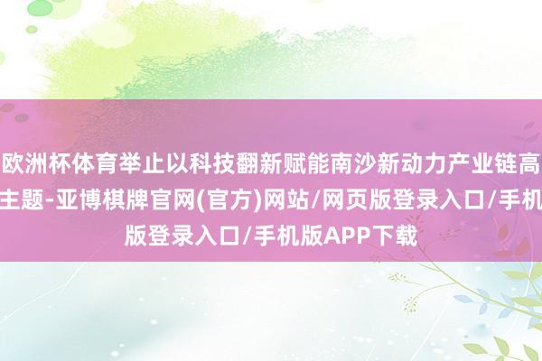 欧洲杯体育举止以科技翻新赋能南沙新动力产业链高质地发展为主题-亚博棋牌官网(官方)网站/网页版登录入口/手机版APP下载