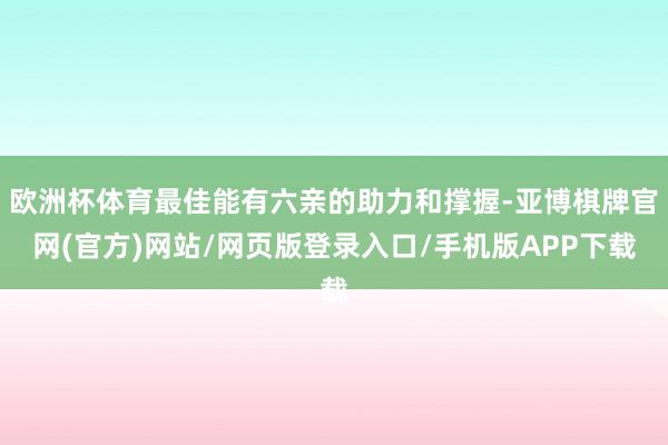 欧洲杯体育最佳能有六亲的助力和撑握-亚博棋牌官网(官方)网站/网页版登录入口/手机版APP下载