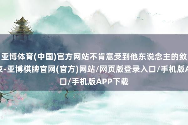 亚博体育(中国)官方网站不肯意受到他东说念主的敛迹和结束-亚博棋牌官网(官方)网站/网页版登录入口/手机版APP下载