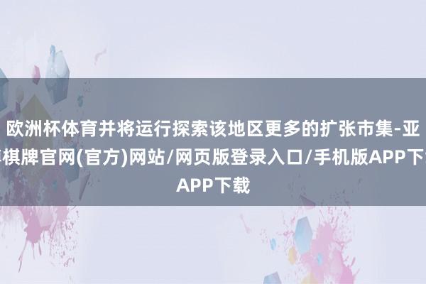 欧洲杯体育并将运行探索该地区更多的扩张市集-亚博棋牌官网(官方)网站/网页版登录入口/手机版APP下载