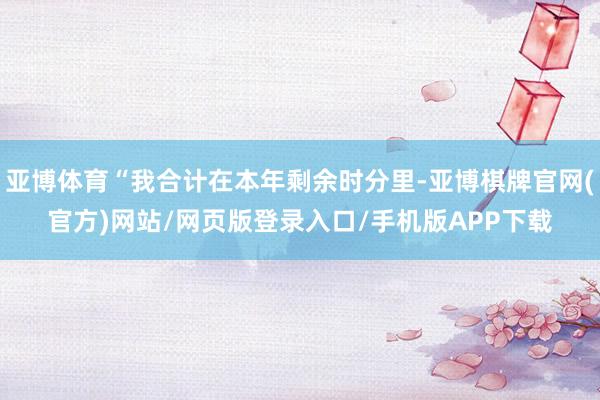 亚博体育“我合计在本年剩余时分里-亚博棋牌官网(官方)网站/网页版登录入口/手机版APP下载