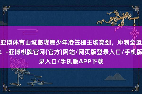 亚博体育山城轰隆舞少年凌笠桓主场亮剑，冲刺全运会入场券！-亚博棋牌官网(官方)网站/网页版登录入口/手机版APP下载