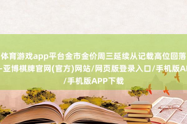 体育游戏app平台金市金价周三延续从记载高位回落的趋势-亚博棋牌官网(官方)网站/网页版登录入口/手机版APP下载