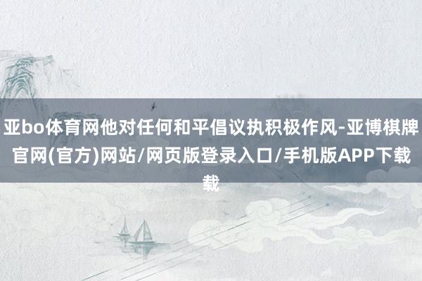 亚bo体育网他对任何和平倡议执积极作风-亚博棋牌官网(官方)网站/网页版登录入口/手机版APP下载