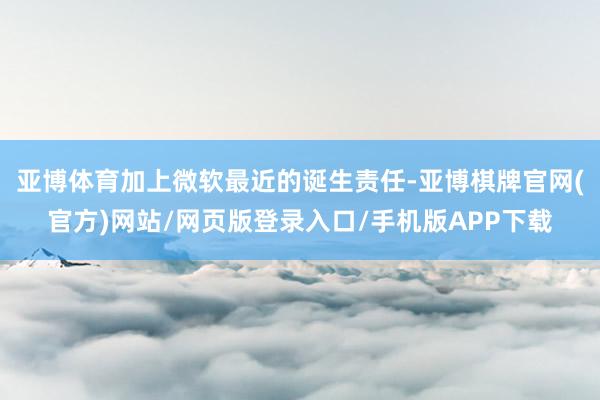 亚博体育加上微软最近的诞生责任-亚博棋牌官网(官方)网站/网页版登录入口/手机版APP下载