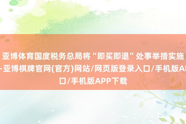亚博体育国度税务总局将“即买即退”处事举措实施至寰宇-亚博棋牌官网(官方)网站/网页版登录入口/手机版APP下载