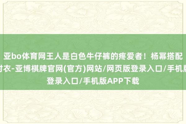 亚bo体育网王人是白色牛仔裤的疼爱者!杨幂搭配蓝色牛仔衬衣-亚博棋牌官网(官方)网站/网页版登录入口/手机版APP下载