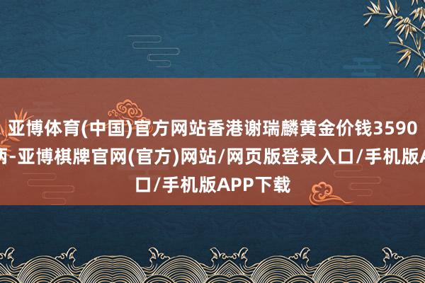 亚博体育(中国)官方网站香港谢瑞麟黄金价钱35900港币/两-亚博棋牌官网(官方)网站/网页版登录入口/手机版APP下载