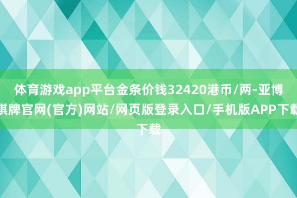 体育游戏app平台金条价钱32420港币/两-亚博棋牌官网(官方)网站/网页版登录入口/手机版APP下载