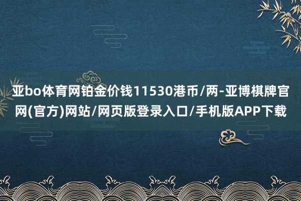 亚bo体育网铂金价钱11530港币/两-亚博棋牌官网(官方)网站/网页版登录入口/手机版APP下载