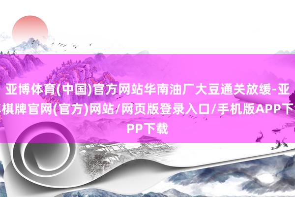 亚博体育(中国)官方网站华南油厂大豆通关放缓-亚博棋牌官网(官方)网站/网页版登录入口/手机版APP下载