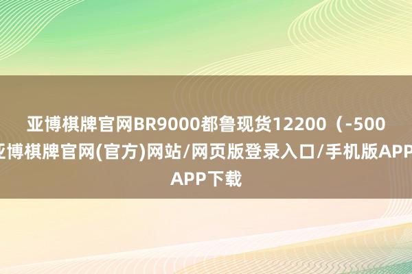 亚博棋牌官网BR9000都鲁现货12200（-500）-亚博棋牌官网(官方)网站/网页版登录入口/手机版APP下载