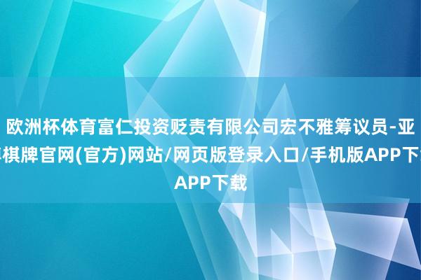 欧洲杯体育富仁投资贬责有限公司宏不雅筹议员-亚博棋牌官网(官方)网站/网页版登录入口/手机版APP下载