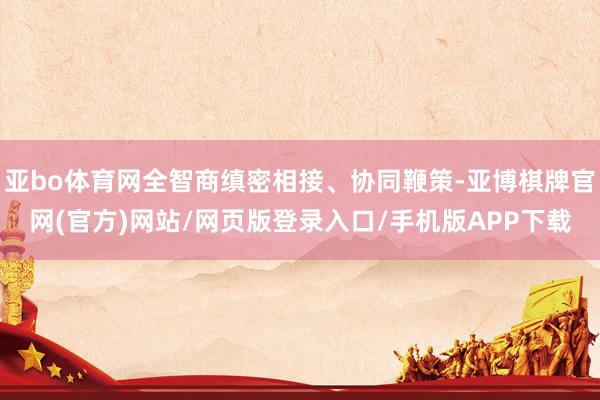 亚bo体育网全智商缜密相接、协同鞭策-亚博棋牌官网(官方)网站/网页版登录入口/手机版APP下载