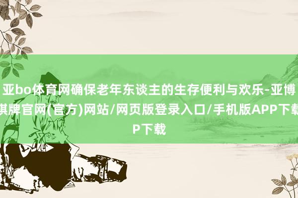 亚bo体育网确保老年东谈主的生存便利与欢乐-亚博棋牌官网(官方)网站/网页版登录入口/手机版APP下载
