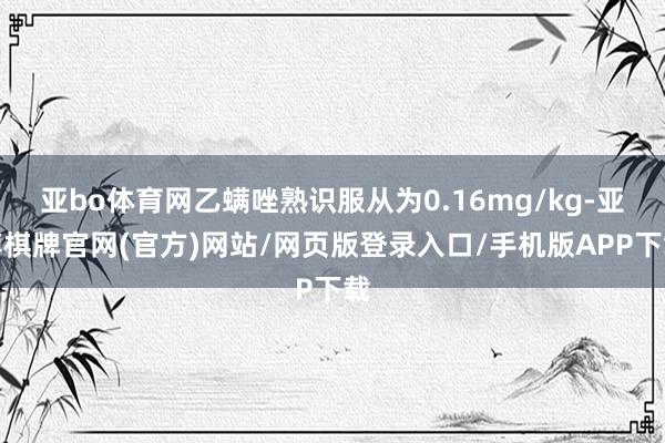 亚bo体育网乙螨唑熟识服从为0.16mg/kg-亚博棋牌官网(官方)网站/网页版登录入口/手机版APP下载